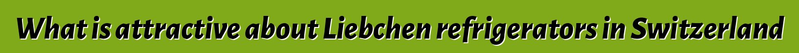 What is attractive about Liebchen refrigerators in Switzerland