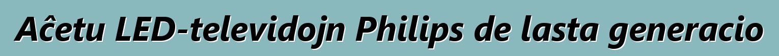 Aĉetu LED-televidojn Philips de lasta generacio