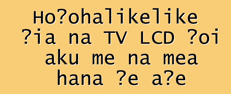 Hoʻohālikelike ʻia nā TV LCD ʻoi aku me nā mea hana ʻē aʻe