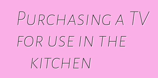 Purchasing a TV for use in the kitchen