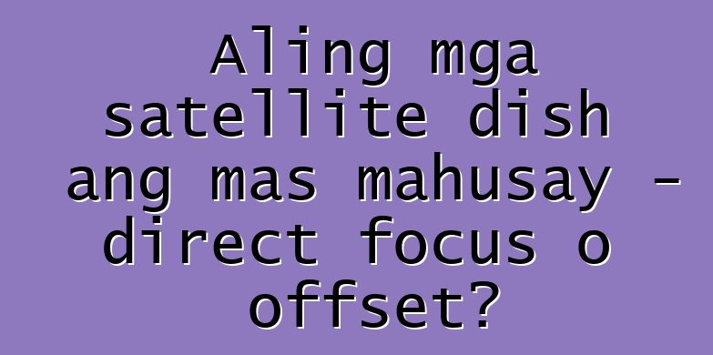 Aling mga satellite dish ang mas mahusay - direct focus o offset?