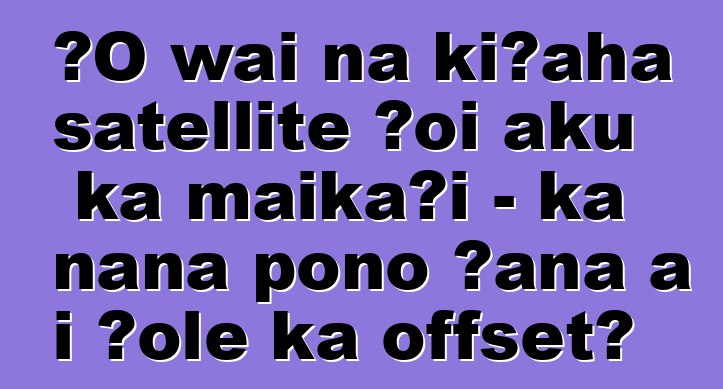 ʻO wai nā kīʻaha satellite ʻoi aku ka maikaʻi - ka nānā pono ʻana a i ʻole ka offset?