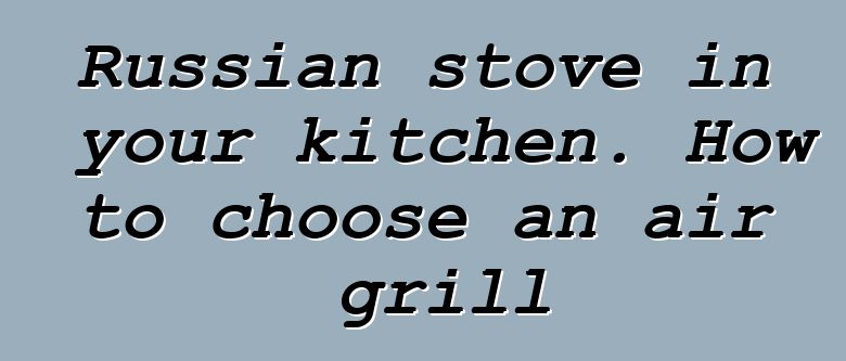 Russian stove in your kitchen. How to choose an air grill