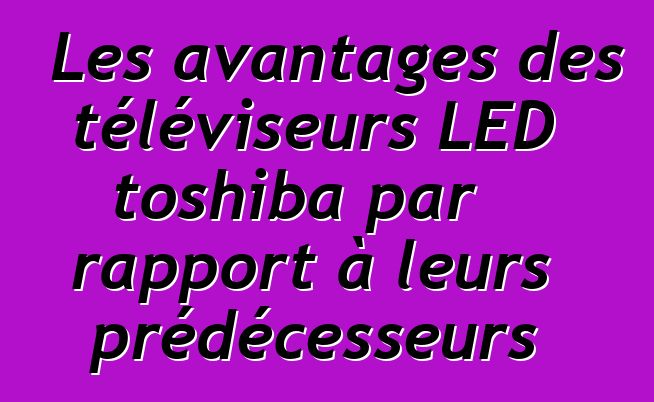 Les avantages des téléviseurs LED toshiba par rapport à leurs prédécesseurs