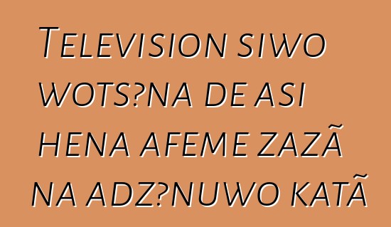 Television siwo wotsɔna ɖe asi hena aƒeme zazã na adzɔnuwo katã