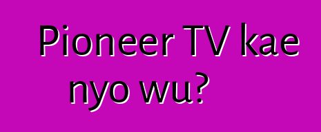 Pioneer TV kae nyo wu?