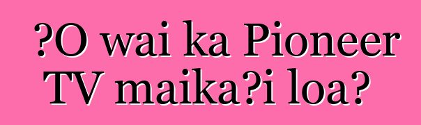 ʻO wai ka Pioneer TV maikaʻi loa?