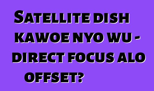 Satellite dish kawoe nyo wu - direct focus alo offset?