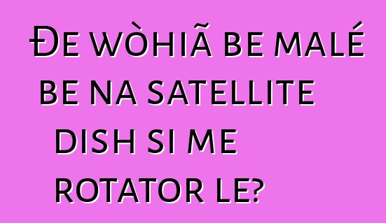 Ðe wòhiã be malé be na satellite dish si me rotator le?