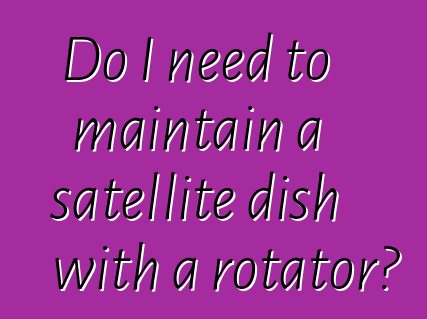 Do I need to maintain a satellite dish with a rotator?