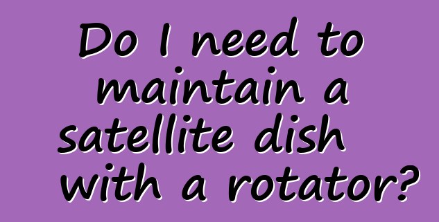 Do I need to maintain a satellite dish with a rotator?