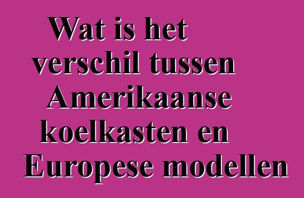 Wat is het verschil tussen Amerikaanse koelkasten en Europese modellen