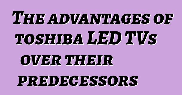 The advantages of toshiba LED TVs over their predecessors