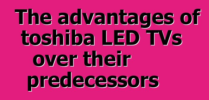 The advantages of toshiba LED TVs over their predecessors