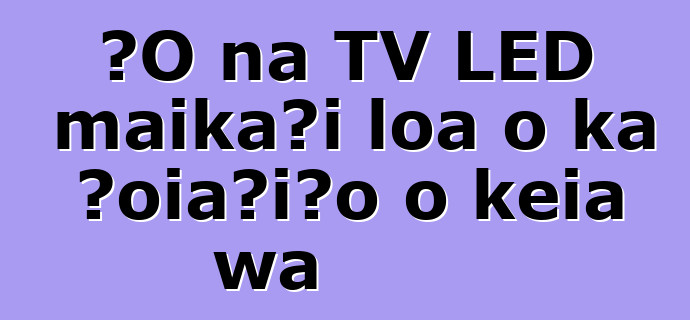 ʻO nā TV LED maikaʻi loa o ka ʻoiaʻiʻo o kēia wā