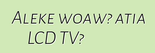 Aleke woawɔ atia LCD TV?