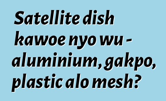 Satellite dish kawoe nyo wu - aluminium, gakpo, plastic alo mesh?