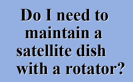 Do I need to maintain a satellite dish with a rotator?