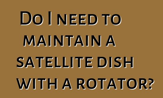 Do I need to maintain a satellite dish with a rotator?