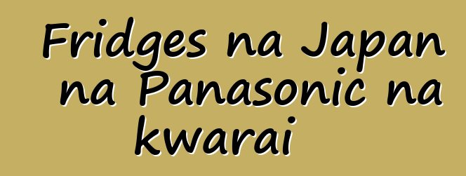 Fridges na Japan na Panasonic na kwarai