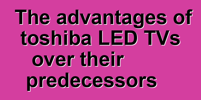 The advantages of toshiba LED TVs over their predecessors