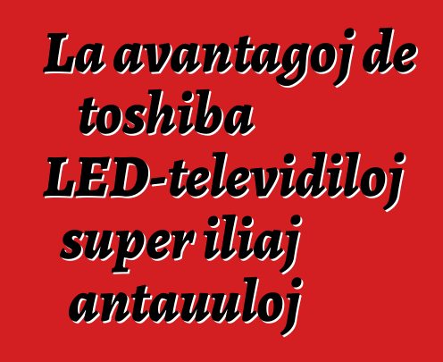 La avantaĝoj de toshiba LED-televidiloj super iliaj antaŭuloj